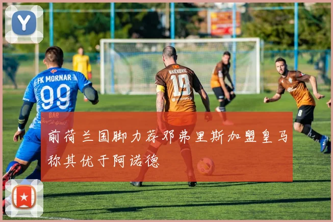前荷兰国脚力荐邓弗里斯加盟皇马称其优于阿诺德