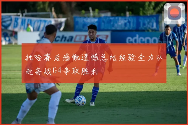 托哈赛后感慨遗憾总结经验全力以赴备战G4争取胜利