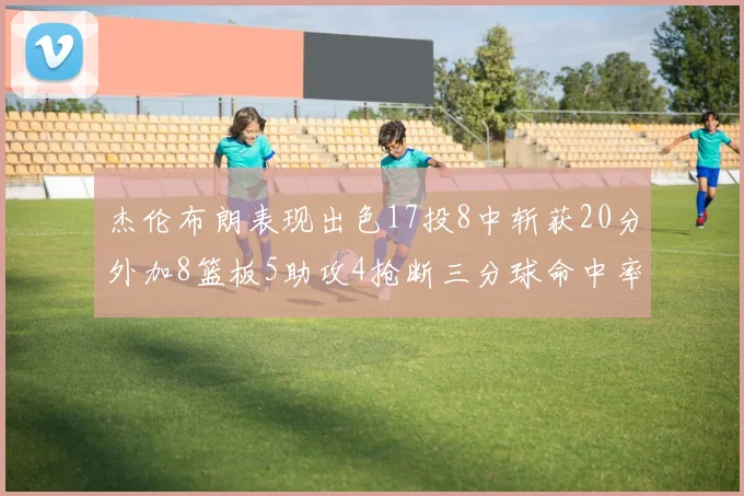 杰伦布朗表现出色17投8中斩获20分外加8篮板5助攻4抢断三分球命中率待提升