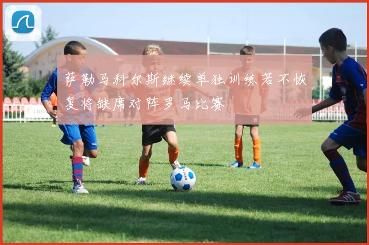 萨勒马科尔斯继续单独训练若不恢复将缺席对阵罗马比赛