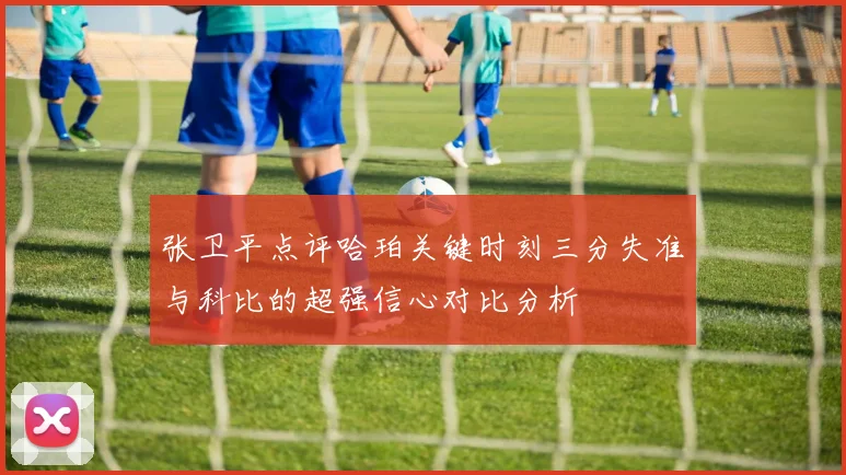 张卫平点评哈珀关键时刻三分失准与科比的超强信心对比分析