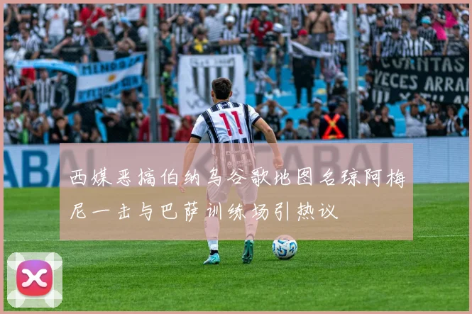 西媒恶搞伯纳乌谷歌地图名琼阿梅尼一击与巴萨训练场引热议