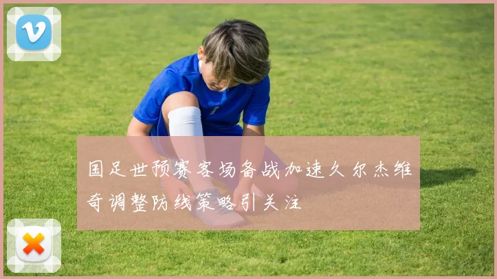 国足世预赛客场备战加速久尔杰维奇调整防线策略引关注