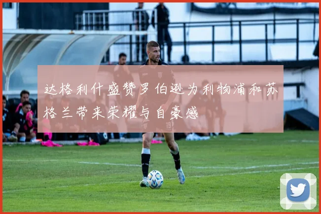 达格利什盛赞罗伯逊为利物浦和苏格兰带来荣耀与自豪感