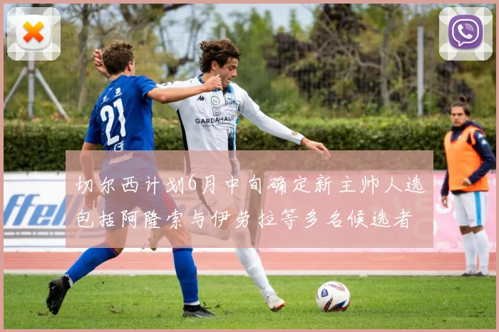切尔西计划6月中旬确定新主帅人选包括阿隆索与伊劳拉等多名候选者