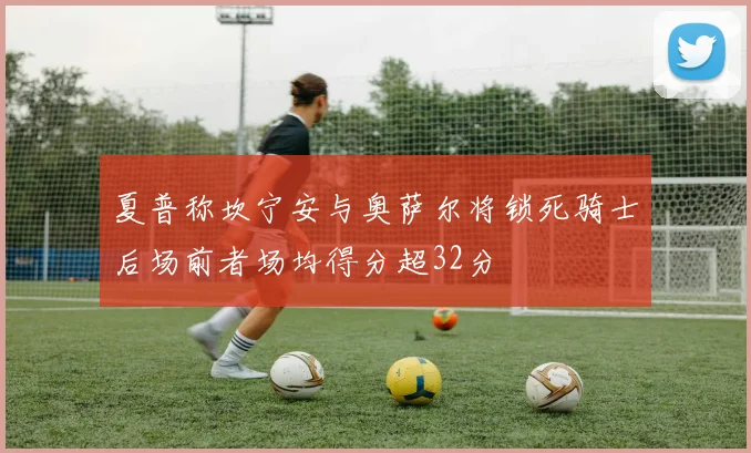 夏普称坎宁安与奥萨尔将锁死骑士后场前者场均得分超32分