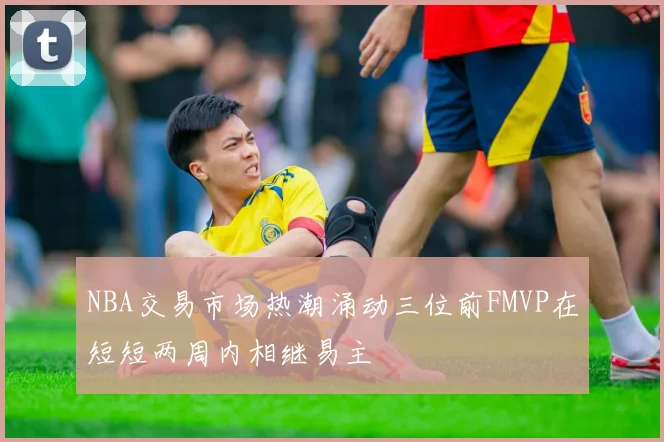 NBA交易市场热潮涌动三位前FMVP在短短两周内相继易主