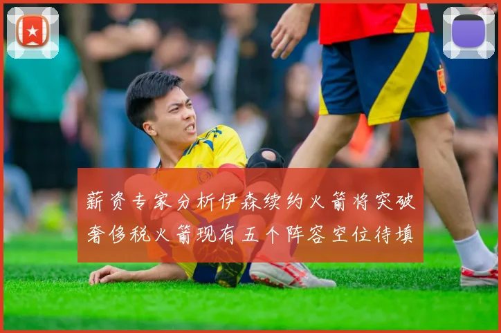 薪资专家分析伊森续约火箭将突破奢侈税火箭现有五个阵容空位待填补