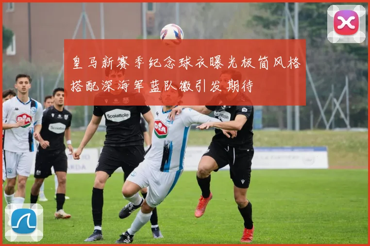 皇马新赛季纪念球衣曝光极简风格搭配深海军蓝队徽引发期待